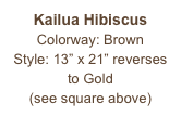 Kailua Hibiscus
Colorway: Brown
Style: 13” x 21” reverses to Gold
(see square above)