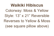 Waikiki Hibiscus
Colorway: Moss & Yellow
Style: 13” x 21” Reversible
Reverses to Yellow & Moss
(see square pillow above)
