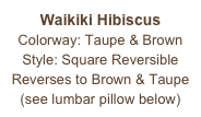 Waikiki Hibiscus
Colorway: Taupe & Brown
Style: Square Reversible
Reverses to Brown & Taupe
(see lumbar pillow below)