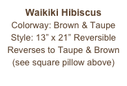 Waikiki Hibiscus
Colorway: Brown & Taupe
Style: 13” x 21” Reversible
Reverses to Taupe & Brown
(see square pillow above)
