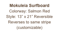 Mokuleia Surfboard
Colorway: Salmon Red
Style: 13” x 21” Reversible
Reverses to same stripe
(customizable)
