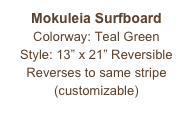 Mokuleia Surfboard
Colorway: Teal Green
Style: 13” x 21” Reversible
Reverses to same stripe
(customizable)
