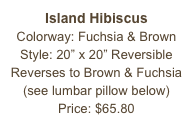 Island Hibiscus&#10;Colorway: Fuchsia &amp; Brown&#10;Style: 20” x 20” Reversible&#10;Reverses to Brown &amp; Fuchsia&#10;(see lumbar pillow below)&#10;Price: $65.80